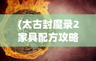 (太古封魔录2家具配方攻略大全)太古封魔录2家具配方攻略详解及常见问题解答