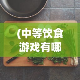 (中等饮食游戏有哪些)中等饮食游戏，连接虚拟与现实的美食之旅