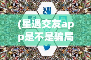(星遇交友app是不是骗局)星遇交友app，探索新时代的社交新体验