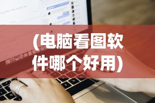 (电脑看图软件哪个好用)电脑看图软件哪个好，全面解析与常见问题解答