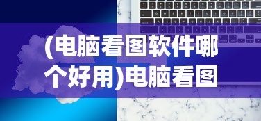(电脑看图软件哪个好用)电脑看图软件哪个好，全面解析与常见问题解答