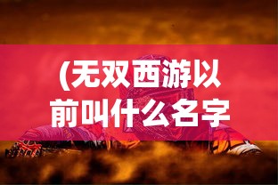 (无双西游以前叫什么名字)无双西游为何消失无踪？游戏背后的原因深度解析