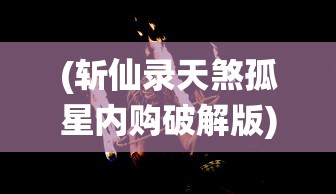 (斩仙录天煞孤星内购破解版)斩仙录天煞孤星游戏，探索神秘仙侠世界的独特魅力