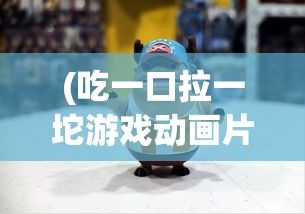 (吃一口拉一坨游戏动画片)吃一口拉一坨游戏，独特的体验与挑战