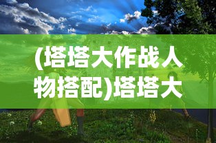 (塔塔大作战人物搭配)塔塔大作战最佳搭配策略，游戏攻略与实战指南