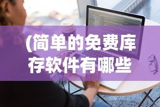 (简单的免费库存软件有哪些)简单的免费库存软件，助力企业高效管理库存物资