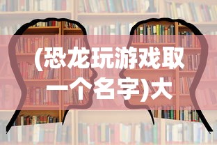 (恐龙玩游戏取一个名字)大恐龙玩游戏，探索游戏世界的新乐趣