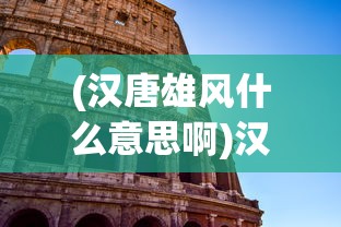 (汉唐雄风什么意思啊)汉唐雄风，历史雄姿与现代解读