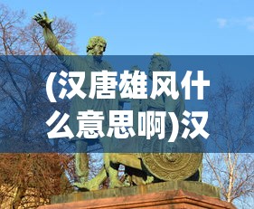 (汉唐雄风什么意思啊)汉唐雄风，历史雄姿与现代解读