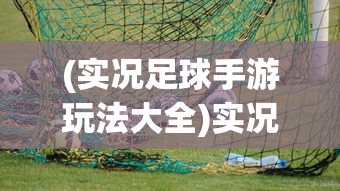(实况足球手游玩法大全)实况足球手游玩法详解及常见问答指南