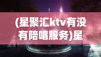 (星聚汇ktv有没有陪唱服务)星聚汇KTV，都市娱乐新宠的炫彩世界