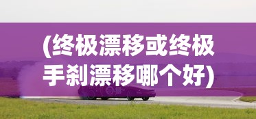 (终极漂移或终极手刹漂移哪个好)终极漂移与终极手刹漂移，赛车艺术的极致展现
