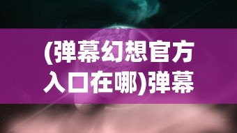 (弹幕幻想官方入口在哪)弹幕幻想官方入口，探索与解析