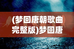 (梦回唐朝歌曲完整版)梦回唐朝，一曲古韵流转的歌曲