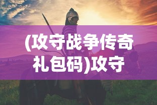 (攻守战争传奇礼包码)攻守战争传奇，一场史诗般的战争史诗
