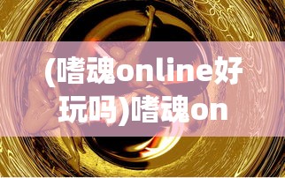 (嗜魂online好玩吗)嗜魂online版本综述及常见问题解答