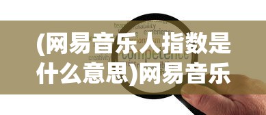 (网易音乐人指数是什么意思)网易音乐人指数攻略，提升音乐人的指数之路