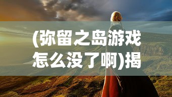 (弥留之岛游戏怎么没了啊)揭秘，为何弥留之岛游戏消失了？
