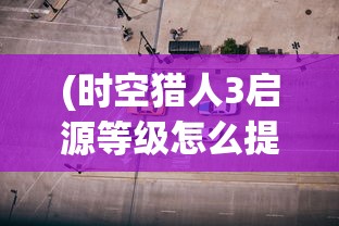 (时空猎人3启源等级怎么提升视频)时空猎人3启源等级提升攻略，全面解析与常见问题解答