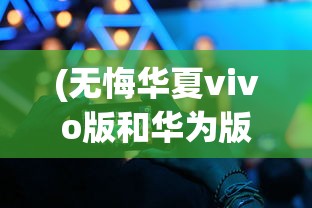(无悔华夏vivo版和华为版互通吗)无悔华夏vivo版，游戏介绍与常见问题解答