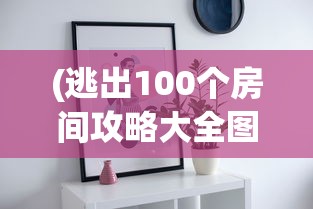(逃出100个房间攻略大全图片)逃出100个房间攻略大全，解锁谜题与策略秘籍