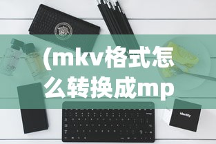 (mkv格式怎么转换成mp4手机)如何将MKV格式转换为MP4格式，详细步骤与常见问题解答