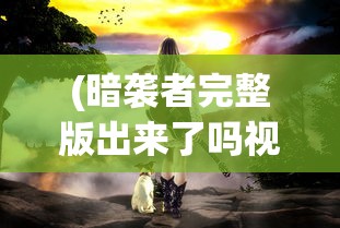 (暗袭者完整版出来了吗视频)暗袭者完整版发布状况探析