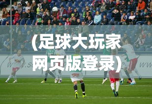 (足球大玩家网页版登录)足球大玩家网页版，在线足球游戏的新纪元