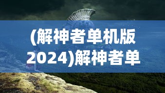 (解神者单机版2024)解神者单机版，游戏探索与常见问题解答