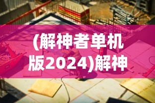 (解神者单机版2024)解神者单机版，游戏探索与常见问题解答