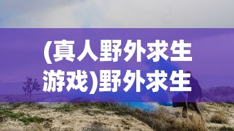 (真人野外求生游戏)野外求生游戏，挑战生存极限的冒险之旅