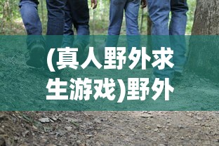 (真人野外求生游戏)野外求生游戏，挑战生存极限的冒险之旅