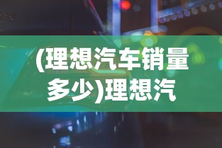 (理想汽车销量多少)理想汽车销量破百万台，里程碑背后的故事与未来展望