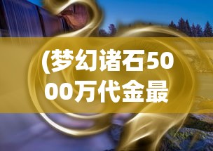 (梦幻诸石5000万代金最新版本更新内容)梦幻诸石5000万代金，探索神秘宝石世界的未来价值