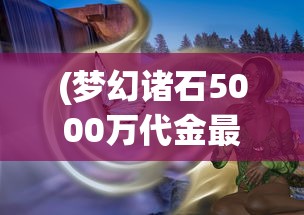 (梦幻诸石5000万代金最新版本更新内容)梦幻诸石5000万代金，探索神秘宝石世界的未来价值