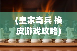 (皇家奇兵 换皮游戏攻略)皇家奇兵，换皮游戏背后的故事与挑战