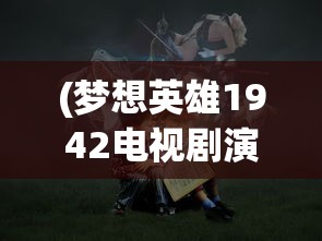 (梦想英雄1942电视剧演员表)梦想英雄14，探索未知，追寻梦想的英勇之旅