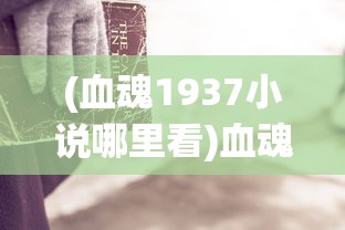 (血魂1937小说哪里看)血魂1937完整版，历史与情感的交织