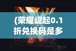 (荣耀崛起0.1折兑换码是多少)荣耀崛起，破晓之光，0.1折特惠来袭！