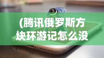 (腾讯俄罗斯方块环游记怎么没有了)腾讯俄罗斯方块环游记，游戏魅力与探索之旅