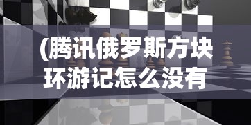 (腾讯俄罗斯方块环游记怎么没有了)腾讯俄罗斯方块环游记，游戏魅力与探索之旅