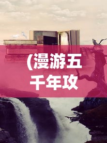 (漫游五千年攻略视频)漫游五千年攻略，探索历史长河的无尽奥秘