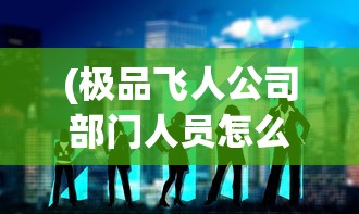 (极品飞人公司部门人员怎么搭配)极品飞人之总裁降临，企业巅峰的挑战与机遇