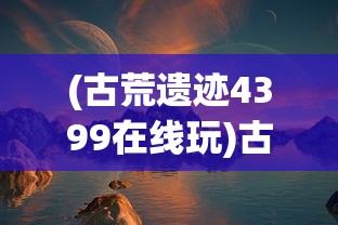 (古荒遗迹4399在线玩)古荒遗迹4399，探索神秘的游戏世界