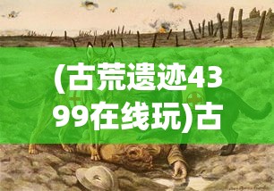 (古荒遗迹4399在线玩)古荒遗迹4399，探索神秘的游戏世界