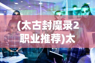 (太古封魔录2职业推荐)太古封魔录2职业深度解析与探讨