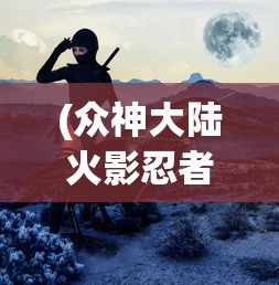 (众神大陆火影忍者)众神大陆火影，神秘世界的交织与探索
