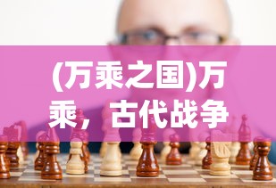 (万乘之国)万乘，古代战争中的战略与力量展现