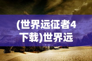 (世界远征者4下载)世界远征者的探索之旅，历史、影响与遗产