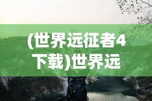 (世界远征者4下载)世界远征者的探索之旅，历史、影响与遗产